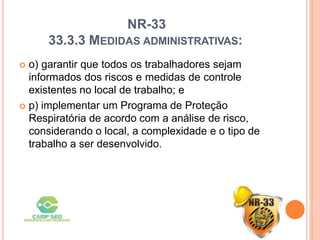 NR-33
33.3.3 MEDIDAS ADMINISTRATIVAS:
 o) garantir que todos os trabalhadores sejam
informados dos riscos e medidas de controle
existentes no local de trabalho; e
 p) implementar um Programa de Proteção
Respiratória de acordo com a análise de risco,
considerando o local, a complexidade e o tipo de
trabalho a ser desenvolvido.
 
