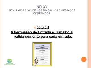 NR-33
SEGURANÇA E SAÚDE NOS TRABALHOS EM ESPAÇOS
CONFINADOS
 33.3.3.1
A Permissão de Entrada e Trabalho é
válida somente para cada entrada.
 