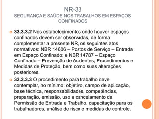 NR-33
SEGURANÇA E SAÚDE NOS TRABALHOS EM ESPAÇOS
CONFINADOS
 33.3.3.2 Nos estabelecimentos onde houver espaços
confinados devem ser observadas, de forma
complementar a presente NR, os seguintes atos
normativos: NBR 14606 – Postos de Serviço – Entrada
em Espaço Confinado; e NBR 14787 – Espaço
Confinado – Prevenção de Acidentes, Procedimentos e
Medidas de Proteção, bem como suas alterações
posteriores.
 33.3.3.3 O procedimento para trabalho deve
contemplar, no mínimo: objetivo, campo de aplicação,
base técnica, responsabilidades, competências,
preparação, emissão, uso e cancelamento da
Permissão de Entrada e Trabalho, capacitação para os
trabalhadores, análise de risco e medidas de controle.
 