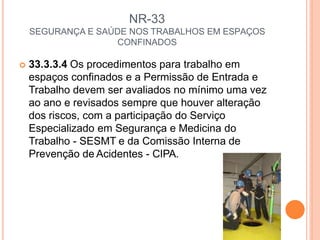 NR-33
SEGURANÇA E SAÚDE NOS TRABALHOS EM ESPAÇOS
CONFINADOS
 33.3.3.4 Os procedimentos para trabalho em
espaços confinados e a Permissão de Entrada e
Trabalho devem ser avaliados no mínimo uma vez
ao ano e revisados sempre que houver alteração
dos riscos, com a participação do Serviço
Especializado em Segurança e Medicina do
Trabalho - SESMT e da Comissão Interna de
Prevenção de Acidentes - CIPA.
 