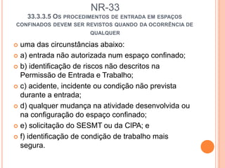 NR-33
33.3.3.5 OS PROCEDIMENTOS DE ENTRADA EM ESPAÇOS
CONFINADOS DEVEM SER REVISTOS QUANDO DA OCORRÊNCIA DE
QUALQUER
 uma das circunstâncias abaixo:
 a) entrada não autorizada num espaço confinado;
 b) identificação de riscos não descritos na
Permissão de Entrada e Trabalho;
 c) acidente, incidente ou condição não prevista
durante a entrada;
 d) qualquer mudança na atividade desenvolvida ou
na configuração do espaço confinado;
 e) solicitação do SESMT ou da CIPA; e
 f) identificação de condição de trabalho mais
segura.
 