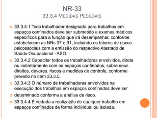 NR-33
33.3.4 MEDIDAS PESSOAIS
 33.3.4.1 Todo trabalhador designado para trabalhos em
espaços confinados deve ser submetido a exames médicos
específicos para a função que irá desempenhar, conforme
estabelecem as NRs 07 e 31, incluindo os fatores de riscos
psicossociais com a emissão do respectivo Atestado de
Saúde Ocupacional - ASO.
 33.3.4.2 Capacitar todos os trabalhadores envolvidos, direta
ou indiretamente com os espaços confinados, sobre seus
direitos, deveres, riscos e medidas de controle, conforme
previsto no item 33.3.5.
 33.3.4.3 O número de trabalhadores envolvidos na
execução dos trabalhos em espaços confinados deve ser
 determinado conforme a análise de risco.
 33.3.4.4 É vedada a realização de qualquer trabalho em
espaços confinados de forma individual ou isolada.
 