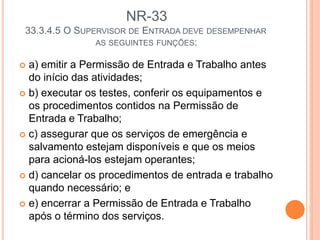 NR-33
33.3.4.5 O SUPERVISOR DE ENTRADA DEVE DESEMPENHAR
AS SEGUINTES FUNÇÕES:
 a) emitir a Permissão de Entrada e Trabalho antes
do início das atividades;
 b) executar os testes, conferir os equipamentos e
os procedimentos contidos na Permissão de
Entrada e Trabalho;
 c) assegurar que os serviços de emergência e
salvamento estejam disponíveis e que os meios
para acioná-los estejam operantes;
 d) cancelar os procedimentos de entrada e trabalho
quando necessário; e
 e) encerrar a Permissão de Entrada e Trabalho
após o término dos serviços.
 