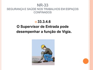 NR-33
SEGURANÇA E SAÚDE NOS TRABALHOS EM ESPAÇOS
CONFINADOS
 33.3.4.6
O Supervisor de Entrada pode
desempenhar a função de Vigia.
 