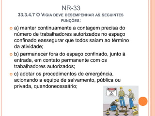 NR-33
33.3.4.7 O VIGIA DEVE DESEMPENHAR AS SEGUINTES
FUNÇÕES:
 a) manter continuamente a contagem precisa do
número de trabalhadores autorizados no espaço
confinado eassegurar que todos saiam ao término
da atividade;
 b) permanecer fora do espaço confinado, junto à
entrada, em contato permanente com os
trabalhadores autorizados;
 c) adotar os procedimentos de emergência,
acionando a equipe de salvamento, pública ou
privada, quandonecessário;
 