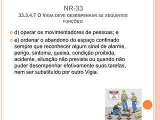 NR-33
33.3.4.7 O VIGIA DEVE DESEMPENHAR AS SEGUINTES
FUNÇÕES:
 d) operar os movimentadores de pessoas; e
 e) ordenar o abandono do espaço confinado
sempre que reconhecer algum sinal de alarme,
perigo, sintoma, queixa, condição proibida,
acidente, situação não prevista ou quando não
puder desempenhar efetivamente suas tarefas,
nem ser substituído por outro Vigia.
 