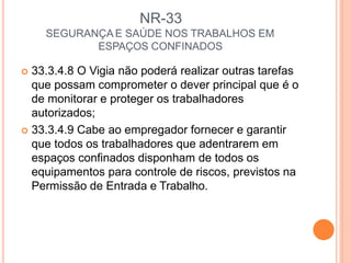 NR-33
SEGURANÇA E SAÚDE NOS TRABALHOS EM
ESPAÇOS CONFINADOS
 33.3.4.8 O Vigia não poderá realizar outras tarefas
que possam comprometer o dever principal que é o
de monitorar e proteger os trabalhadores
autorizados;
 33.3.4.9 Cabe ao empregador fornecer e garantir
que todos os trabalhadores que adentrarem em
espaços confinados disponham de todos os
equipamentos para controle de riscos, previstos na
Permissão de Entrada e Trabalho.
 
