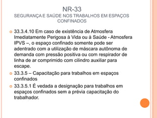 NR-33
SEGURANÇA E SAÚDE NOS TRABALHOS EM ESPAÇOS
CONFINADOS
 33.3.4.10 Em caso de existência de Atmosfera
Imediatamente Perigosa à Vida ou à Saúde - Atmosfera
IPVS –, o espaço confinado somente pode ser
adentrado com a utilização de máscara autônoma de
demanda com pressão positiva ou com respirador de
linha de ar comprimido com cilindro auxiliar para
escape.
 33.3.5 – Capacitação para trabalhos em espaços
confinados
 33.3.5.1 É vedada a designação para trabalhos em
espaços confinados sem a prévia capacitação do
trabalhador.
 