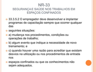 NR-33
SEGURANÇA E SAÚDE NOS TRABALHOS EM
ESPAÇOS CONFINADOS
 33.3.5.2 O empregador deve desenvolver e implantar
programas de capacitação sempre que ocorrer qualquer
das
 seguintes situações:
 a) mudança nos procedimentos, condições ou
operações de trabalho;
 b) algum evento que indique a necessidade de novo
treinamento; e
 c) quando houver uma razão para acreditar que existam
desvios na utilização ou nos procedimentos de entrada
nos
 espaços confinados ou que os conhecimentos não
sejam adequados.
 
