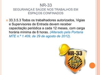 NR-33
SEGURANÇA E SAÚDE NOS TRABALHOS EM
ESPAÇOS CONFINADOS
 33.3.5.3 Todos os trabalhadores autorizados, Vigias
e Supervisores de Entrada devem receber
capacitação periódica a cada 12 meses, com carga
horária mínima de 8 horas. (Alterado pela Portaria
MTE n.º 1.409, de 29 de agosto de 2012).
 