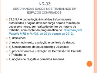 NR-33
SEGURANÇA E SAÚDE NOS TRABALHOS EM
ESPAÇOS CONFINADOS
 33.3.5.4 A capacitação inicial dos trabalhadores
autorizados e Vigias deve ter carga horária mínima de
dezesseis horas, ser realizada dentro do horário de
trabalho, com conteúdo programático de: (Alterado pela
Portaria MTE n.º1.409, de 29 de agosto de 2012).
 a) definições;
 b) reconhecimento, avaliação e controle de riscos;
 c) funcionamento de equipamentos utilizados;
 d) procedimentos e utilização da Permissão de Entrada
e Trabalho; e
 e) noções de resgate e primeiros socorros.
 