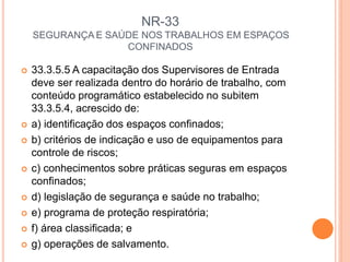 NR-33
SEGURANÇA E SAÚDE NOS TRABALHOS EM ESPAÇOS
CONFINADOS
 33.3.5.5 A capacitação dos Supervisores de Entrada
deve ser realizada dentro do horário de trabalho, com
conteúdo programático estabelecido no subitem
33.3.5.4, acrescido de:
 a) identificação dos espaços confinados;
 b) critérios de indicação e uso de equipamentos para
controle de riscos;
 c) conhecimentos sobre práticas seguras em espaços
confinados;
 d) legislação de segurança e saúde no trabalho;
 e) programa de proteção respiratória;
 f) área classificada; e
 g) operações de salvamento.
 