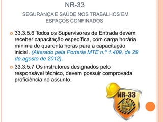 NR-33
SEGURANÇA E SAÚDE NOS TRABALHOS EM
ESPAÇOS CONFINADOS
 33.3.5.6 Todos os Supervisores de Entrada devem
receber capacitação específica, com carga horária
mínima de quarenta horas para a capacitação
inicial. (Alterado pela Portaria MTE n.º 1.409, de 29
de agosto de 2012).
 33.3.5.7 Os instrutores designados pelo
responsável técnico, devem possuir comprovada
proficiência no assunto.
 