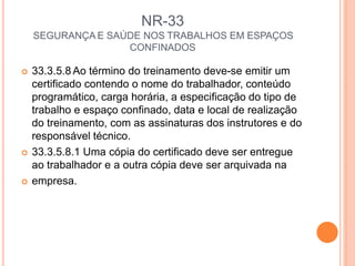 NR-33
SEGURANÇA E SAÚDE NOS TRABALHOS EM ESPAÇOS
CONFINADOS
 33.3.5.8 Ao término do treinamento deve-se emitir um
certificado contendo o nome do trabalhador, conteúdo
programático, carga horária, a especificação do tipo de
trabalho e espaço confinado, data e local de realização
do treinamento, com as assinaturas dos instrutores e do
responsável técnico.
 33.3.5.8.1 Uma cópia do certificado deve ser entregue
ao trabalhador e a outra cópia deve ser arquivada na
 empresa.
 