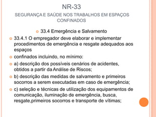 NR-33
SEGURANÇA E SAÚDE NOS TRABALHOS EM ESPAÇOS
CONFINADOS
 33.4 Emergência e Salvamento
 33.4.1 O empregador deve elaborar e implementar
procedimentos de emergência e resgate adequados aos
espaços
 confinados incluindo, no mínimo:
 a) descrição dos possíveis cenários de acidentes,
obtidos a partir da Análise de Riscos;
 b) descrição das medidas de salvamento e primeiros
socorros a serem executadas em caso de emergência;
 c) seleção e técnicas de utilização dos equipamentos de
comunicação, iluminação de emergência, busca,
resgate,primeiros socorros e transporte de vítimas;
 