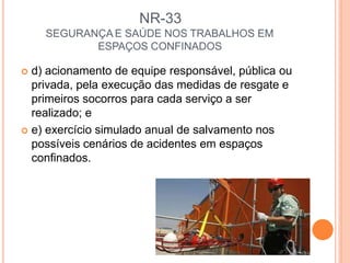 NR-33
SEGURANÇA E SAÚDE NOS TRABALHOS EM
ESPAÇOS CONFINADOS
 d) acionamento de equipe responsável, pública ou
privada, pela execução das medidas de resgate e
primeiros socorros para cada serviço a ser
realizado; e
 e) exercício simulado anual de salvamento nos
possíveis cenários de acidentes em espaços
confinados.
 