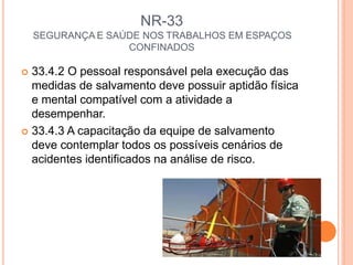 NR-33
SEGURANÇA E SAÚDE NOS TRABALHOS EM ESPAÇOS
CONFINADOS
 33.4.2 O pessoal responsável pela execução das
medidas de salvamento deve possuir aptidão física
e mental compatível com a atividade a
desempenhar.
 33.4.3 A capacitação da equipe de salvamento
deve contemplar todos os possíveis cenários de
acidentes identificados na análise de risco.
 