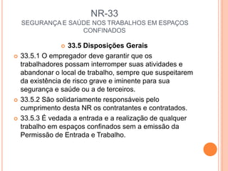 NR-33
SEGURANÇA E SAÚDE NOS TRABALHOS EM ESPAÇOS
CONFINADOS
 33.5 Disposições Gerais
 33.5.1 O empregador deve garantir que os
trabalhadores possam interromper suas atividades e
abandonar o local de trabalho, sempre que suspeitarem
da existência de risco grave e iminente para sua
segurança e saúde ou a de terceiros.
 33.5.2 São solidariamente responsáveis pelo
cumprimento desta NR os contratantes e contratados.
 33.5.3 É vedada a entrada e a realização de qualquer
trabalho em espaços confinados sem a emissão da
Permissão de Entrada e Trabalho.
 