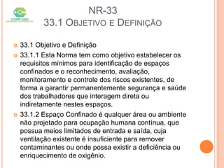 NR-33
33.1 OBJETIVO E DEFINIÇÃO
 33.1 Objetivo e Definição
 33.1.1 Esta Norma tem como objetivo estabelecer os
requisitos mínimos para identificação de espaços
confinados e o reconhecimento, avaliação,
monitoramento e controle dos riscos existentes, de
forma a garantir permanentemente segurança e saúde
dos trabalhadores que interagem direta ou
indiretamente nestes espaços.
 33.1.2 Espaço Confinado é qualquer área ou ambiente
não projetado para ocupação humana contínua, que
possua meios limitados de entrada e saída, cuja
ventilação existente é insuficiente para remover
contaminantes ou onde possa existir a deficiência ou
enriquecimento de oxigênio.
 