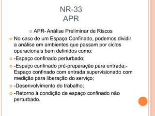 NR-33
APR
 APR- Análise Preliminar de Riscos
 No caso de um Espaço Confinado, podemos dividir
a análise em ambientes que passam por ciclos
operacionais bem definidos como:
 -Espaço confinado perturbado;
 -Espaço confinado pré-preparação para entrada;-
Espaço confinado com entrada supervisionado com
medição para liberação do serviço;
 -Desenvolvimento do trabalho;
 -Retorno à condição de espaço confinado não
perturbado.
 