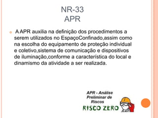 NR-33
APR
 A APR auxilia na definição dos procedimentos a
serem utilizados no EspaçoConfinado,assim como
na escolha do equipamento de proteção individual
e coletivo,sistema de comunicação e dispositivos
de iluminação,conforme a característica do local e
dinamismo da atividade a ser realizada.
 