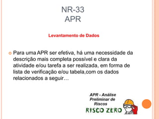 NR-33
APR
Levantamento de Dados
 Para uma APR ser efetiva, há uma necessidade da
descrição mais completa possível e clara da
atividade e/ou tarefa a ser realizada, em forma de
lista de verificação e/ou tabela,com os dados
relacionados a seguir…
 