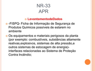 NR-33
APR
 LevantamentodeDados
 -FISPQ- Ficha de Informação de Segurança de
Produtos Químicos possíveis de estarem no
ambiente
 Os equipamentos e materiais perigosos da planta
(por exemplo: combustíveis, substâncias altamente
reativas,explosivos, sistemas de alta pressão,e
outros sistemas de estocagem de energia)-
interfaces relacionadas ao Sistema de Proteção
Contra Incêndio;
 
