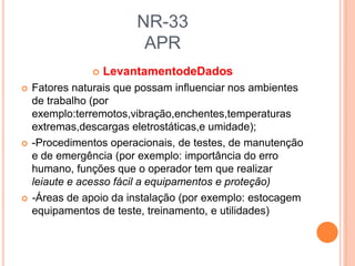 NR-33
APR
 LevantamentodeDados
 Fatores naturais que possam influenciar nos ambientes
de trabalho (por
exemplo:terremotos,vibração,enchentes,temperaturas
extremas,descargas eletrostáticas,e umidade);
 -Procedimentos operacionais, de testes, de manutenção
e de emergência (por exemplo: importância do erro
humano, funções que o operador tem que realizar
leiaute e acesso fácil a equipamentos e proteção)
 -Áreas de apoio da instalação (por exemplo: estocagem
equipamentos de teste, treinamento, e utilidades)
 