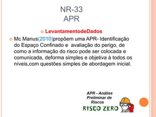 NR-33
APR
 LevantamentodeDados
 Mc Manus(2010)propõem uma APR- Identificação
do Espaço Confinado e avaliação do perigo, de
como a informação do risco pode ser colocada e
comunicada, deforma simples e objetiva à todos os
níveis,com questões simples de abordagem inicial.
 
