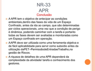 NR-33
APR
Conclusão
 A APR tem o objetivo de antecipar as condições
ambientais,dentro das fases da vida de um Espaço
Confinado, antes da ida ao campo, que são determinadas
por ciclos operacionais, uma vez que a condição de perigo
é dinâmica, podendo caminhar com a tarefa e portanto
todas as fases devem ser avaliadas e monitoradas como
um Espaço confinado em operação.
 AAPR deve ser utilizada como uma ferramenta objetiva e
de fácil aplicabilidade para servir como subsídio antes da
utilização daPET–PermissãodeEntradaeTrabalho,na
gestão de Riscos.
 A riqueza de detalhes de uma APR dependerá da
complexidade da atividade/ tarefa e conhecimento dos
gestores.
 