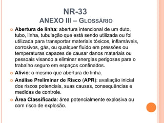 NR-33
ANEXO III – GLOSSÁRIO
 Abertura de linha: abertura intencional de um duto,
tubo, linha, tubulação que está sendo utilizada ou foi
utilizada para transportar materiais tóxicos, inflamáveis,
corrosivos, gás, ou qualquer fluido em pressões ou
temperaturas capazes de causar danos materiais ou
pessoais visando a eliminar energias perigosas para o
trabalho seguro em espaços confinados.
 Alívio: o mesmo que abertura de linha.
 Análise Preliminar de Risco (APR): avaliação inicial
dos riscos potenciais, suas causas, consequências e
medidas de controle.
 Área Classificada: área potencialmente explosiva ou
com risco de explosão.
 