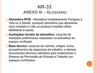 NR-33
ANEXO III – GLOSSÁRIO
 Atmosfera IPVS - Atmosfera Imediatamente Perigosa à
Vida ou à Saúde: qualquer atmosfera que apresente
risco imediato à vida ou produza imediato efeito
debilitante à saúde.
 Avaliações iniciais da atmosfera: conjunto de
medições preliminares realizadas na atmosfera do
espaço confinado.
 Base técnica: conjunto de normas, artigos, livros,
procedimentos de segurança de trabalho, e demais
documentos técnicos utilizados para implementar o
Sistema de Permissão de Entrada e Trabalho em
espaços confinados.
 