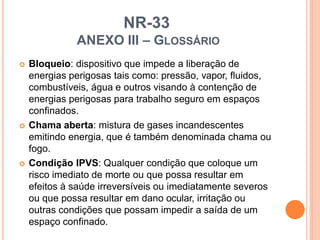 NR-33
ANEXO III – GLOSSÁRIO
 Bloqueio: dispositivo que impede a liberação de
energias perigosas tais como: pressão, vapor, fluidos,
combustíveis, água e outros visando à contenção de
energias perigosas para trabalho seguro em espaços
confinados.
 Chama aberta: mistura de gases incandescentes
emitindo energia, que é também denominada chama ou
fogo.
 Condição IPVS: Qualquer condição que coloque um
risco imediato de morte ou que possa resultar em
efeitos à saúde irreversíveis ou imediatamente severos
ou que possa resultar em dano ocular, irritação ou
outras condições que possam impedir a saída de um
espaço confinado.
 