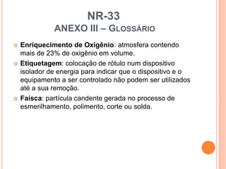 NR-33
ANEXO III – GLOSSÁRIO
 Enriquecimento de Oxigênio: atmosfera contendo
mais de 23% de oxigênio em volume.
 Etiquetagem: colocação de rótulo num dispositivo
isolador de energia para indicar que o dispositivo e o
equipamento a ser controlado não podem ser utilizados
até a sua remoção.
 Faísca: partícula candente gerada no processo de
esmerilhamento, polimento, corte ou solda.
 