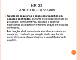 NR-33
ANEXO III – GLOSSÁRIO
 Gestão de segurança e saúde nos trabalhos em
espaços confinados: conjunto de medidas técnicas de
prevenção, administrativas, pessoais e coletivas
necessárias para garantir o trabalho seguro em espaços
confinados.
 Inertização: deslocamento da atmosfera existente em
um espaço confinado por um gás inerte, resultando
numa atmosfera não combustível e com deficiência de
oxigênio.
 