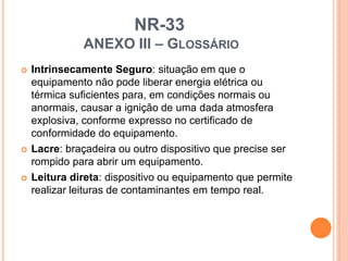NR-33
ANEXO III – GLOSSÁRIO
 Intrinsecamente Seguro: situação em que o
equipamento não pode liberar energia elétrica ou
térmica suficientes para, em condições normais ou
anormais, causar a ignição de uma dada atmosfera
explosiva, conforme expresso no certificado de
conformidade do equipamento.
 Lacre: braçadeira ou outro dispositivo que precise ser
rompido para abrir um equipamento.
 Leitura direta: dispositivo ou equipamento que permite
realizar leituras de contaminantes em tempo real.
 