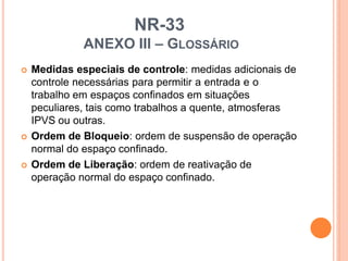 NR-33
ANEXO III – GLOSSÁRIO
 Medidas especiais de controle: medidas adicionais de
controle necessárias para permitir a entrada e o
trabalho em espaços confinados em situações
peculiares, tais como trabalhos a quente, atmosferas
IPVS ou outras.
 Ordem de Bloqueio: ordem de suspensão de operação
normal do espaço confinado.
 Ordem de Liberação: ordem de reativação de
operação normal do espaço confinado.
 