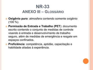 NR-33
ANEXO III – GLOSSÁRIO
 Oxigênio puro: atmosfera contendo somente oxigênio
(100 %).
 Permissão de Entrada e Trabalho (PET): documento
escrito contendo o conjunto de medidas de controle
visando à entrada e desenvolvimento de trabalho
seguro, além de medidas de emergência e resgate em
espaços confinados.
 Proficiência: competência, aptidão, capacitação e
habilidade aliadas à experiência.
 