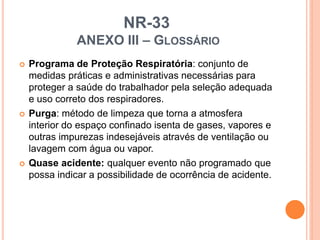 NR-33
ANEXO III – GLOSSÁRIO
 Programa de Proteção Respiratória: conjunto de
medidas práticas e administrativas necessárias para
proteger a saúde do trabalhador pela seleção adequada
e uso correto dos respiradores.
 Purga: método de limpeza que torna a atmosfera
interior do espaço confinado isenta de gases, vapores e
outras impurezas indesejáveis através de ventilação ou
lavagem com água ou vapor.
 Quase acidente: qualquer evento não programado que
possa indicar a possibilidade de ocorrência de acidente.
 
