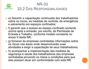 NR-33
33.2 DAS RESPONSABILIDADES
 e) Garantir a capacitação continuada dos trabalhadores
sobre os riscos, as medidas de controle, de emergência
e salvamento em espaços confinados;
 f) garantir que o acesso ao espaço confinado somente
ocorra após a emissão, por escrito, da Permissão de
Entrada e Trabalho, conforme modelo constante no
anexo II desta NR;
 g) fornecer às empresas contratadas informações sobre
os riscos nas áreas onde desenvolverão suas
atividades e exigir a capacitação de seus trabalhadores;
 h) acompanhar a implementação das medidas de
segurança e saúde dos trabalhadores das empresas
contratadas provendo os meios e condições para que
eles possam atuar em conformidade com esta NR;
 
