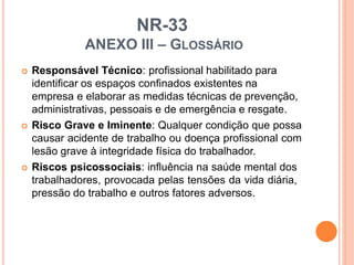 NR-33
ANEXO III – GLOSSÁRIO
 Responsável Técnico: profissional habilitado para
identificar os espaços confinados existentes na
empresa e elaborar as medidas técnicas de prevenção,
administrativas, pessoais e de emergência e resgate.
 Risco Grave e Iminente: Qualquer condição que possa
causar acidente de trabalho ou doença profissional com
lesão grave à integridade física do trabalhador.
 Riscos psicossociais: influência na saúde mental dos
trabalhadores, provocada pelas tensões da vida diária,
pressão do trabalho e outros fatores adversos.
 