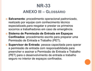 NR-33
ANEXO III – GLOSSÁRIO
 Salvamento: procedimento operacional padronizado,
realizado por equipe com conhecimento técnico
especializado,para resgatar e prestar os primeiros
socorros a trabalhadores em caso de emergência.
 Sistema de Permissão de Entrada em Espaços
Confinados: procedimento escrito para preparar uma
Permissão de Entrada e Trabalho (PET).
 Supervisor de Entrada: pessoa capacitada para operar
a permissão de entrada com responsabilidade para
preencher e assinar a Permissão de Entrada e Trabalho
(PET) para o desenvolvimento de entrada e trabalho
seguro no interior de espaços confinados.
 