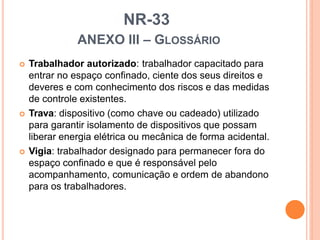 NR-33
ANEXO III – GLOSSÁRIO
 Trabalhador autorizado: trabalhador capacitado para
entrar no espaço confinado, ciente dos seus direitos e
deveres e com conhecimento dos riscos e das medidas
de controle existentes.
 Trava: dispositivo (como chave ou cadeado) utilizado
para garantir isolamento de dispositivos que possam
liberar energia elétrica ou mecânica de forma acidental.
 Vigia: trabalhador designado para permanecer fora do
espaço confinado e que é responsável pelo
acompanhamento, comunicação e ordem de abandono
para os trabalhadores.
 