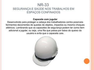 NR-33
SEGURANÇA E SAÚDE NOS TRABALHOS EM
ESPAÇOS CONFINADOS
Capacete com jugular
Desenvolvido para proteger a cabeça dos trabalhadores contra possíveis
ferimentos decorrentes de quedas de objetos, impactos ou mesmo choques
elétricos. Lembrando que os capacetes de segurança podem ter como item
adicional a jugular, ou seja, uma fita que passa por baixo do queixo do
usuário e evita que o capacete caia.
 