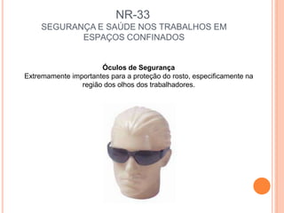 NR-33
SEGURANÇA E SAÚDE NOS TRABALHOS EM
ESPAÇOS CONFINADOS
Óculos de Segurança
Extremamente importantes para a proteção do rosto, especificamente na
região dos olhos dos trabalhadores.
 