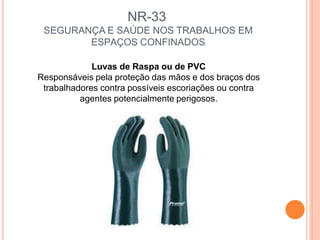 NR-33
SEGURANÇA E SAÚDE NOS TRABALHOS EM
ESPAÇOS CONFINADOS
Luvas de Raspa ou de PVC
Responsáveis pela proteção das mãos e dos braços dos
trabalhadores contra possíveis escoriações ou contra
agentes potencialmente perigosos.
 