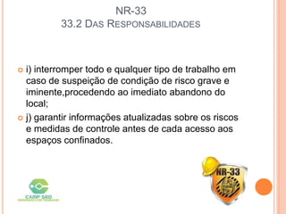 NR-33
33.2 DAS RESPONSABILIDADES
 i) interromper todo e qualquer tipo de trabalho em
caso de suspeição de condição de risco grave e
iminente,procedendo ao imediato abandono do
local;
 j) garantir informações atualizadas sobre os riscos
e medidas de controle antes de cada acesso aos
espaços confinados.
 