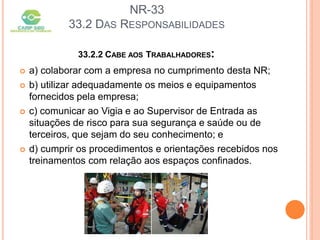 NR-33
33.2 DAS RESPONSABILIDADES
33.2.2 CABE AOS TRABALHADORES:
 a) colaborar com a empresa no cumprimento desta NR;
 b) utilizar adequadamente os meios e equipamentos
fornecidos pela empresa;
 c) comunicar ao Vigia e ao Supervisor de Entrada as
situações de risco para sua segurança e saúde ou de
terceiros, que sejam do seu conhecimento; e
 d) cumprir os procedimentos e orientações recebidos nos
treinamentos com relação aos espaços confinados.
 