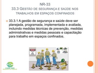 NR-33
33.3 GESTÃO DE SEGURANÇA E SAÚDE NOS
TRABALHOS EM ESPAÇOS CONFINADOS
 33.3.1 A gestão de segurança e saúde deve ser
planejada, programada, implementada e avaliada,
incluindo medidas técnicas de prevenção, medidas
administrativas e medidas pessoais e capacitação
para trabalho em espaços confinados.
 