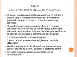 NR-33
33.3.2 MEDIDAS TÉCNICAS DE PREVENÇÃO:
 g) manter condições atmosféricas aceitáveis na entrada e
durante toda a realização dos trabalhos, monitorando,
ventilando, purgando, lavando ou inertizando o espaço
confinado;
 h) monitorar continuamente a atmosfera nos espaços
confinados nas áreas onde os trabalhadores autorizados
estiverem desempenhando as suas tarefas, para verificar se
as condições de acesso e permanência são seguras;
 i) proibir a ventilação com oxigênio puro;
 j) testar os equipamentos de medição antes de cada
utilização; e
 k) utilizar equipamento de leitura direta, intrinsecamente
seguro, provido de alarme, calibrado e protegido contra
 emissões eletromagnéticas ou interferências de
radiofrequência.
 